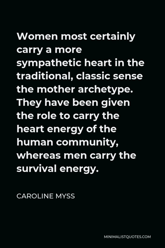 Caroline Myss Quote - Women most certainly carry a more sympathetic heart in the traditional, classic sense the mother archetype. They have been given the role to carry the heart energy of the human community, whereas men carry the survival energy.