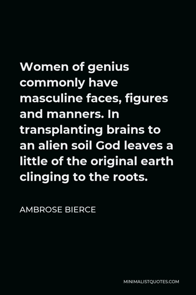 Ambrose Bierce Quote - Women of genius commonly have masculine faces, figures and manners. In transplanting brains to an alien soil God leaves a little of the original earth clinging to the roots.