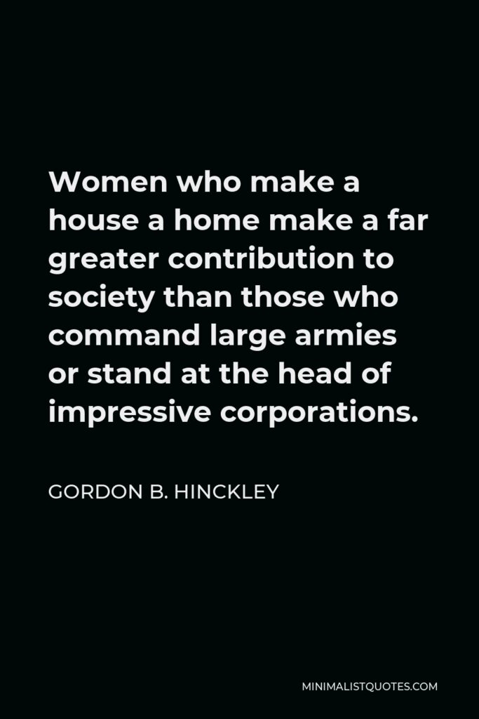 Gordon B. Hinckley Quote - Women who make a house a home make a far greater contribution to society than those who command large armies or stand at the head of impressive corporations.
