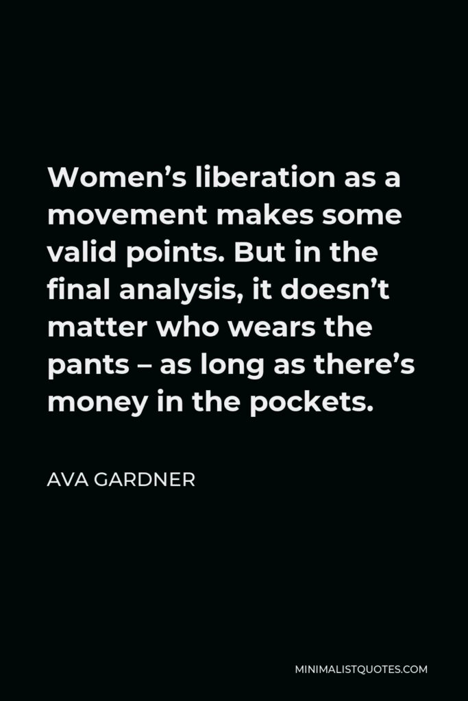Ava Gardner Quote - Women’s liberation as a movement makes some valid points. But in the final analysis, it doesn’t matter who wears the pants – as long as there’s money in the pockets.
