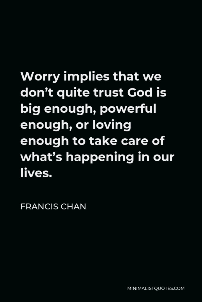 Francis Chan Quote - Worry implies that we don’t quite trust God is big enough, powerful enough, or loving enough to take care of what’s happening in our lives.