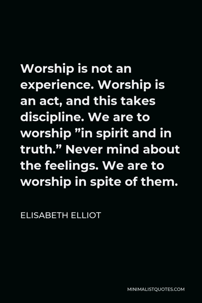 Elisabeth Elliot Quote - Worship is not an experience. Worship is an act, and this takes discipline. We are to worship ”in spirit and in truth.” Never mind about the feelings. We are to worship in spite of them.