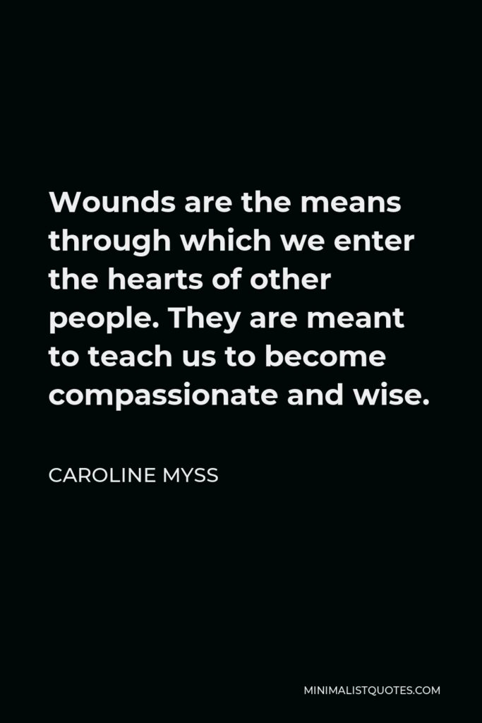 Caroline Myss Quote - Wounds are the means through which we enter the hearts of other people. They are meant to teach us to become compassionate and wise.