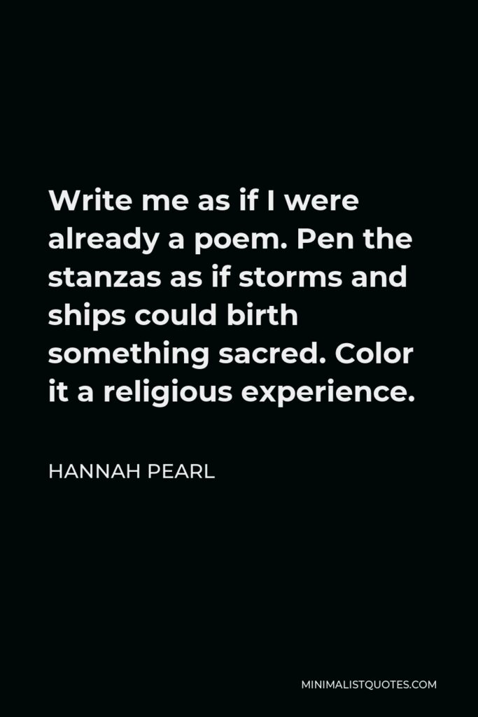 Hannah Pearl Quote - Write me as if I were already a poem. Pen the stanzas as if storms and ships could birth something sacred. Color it a religious experience.