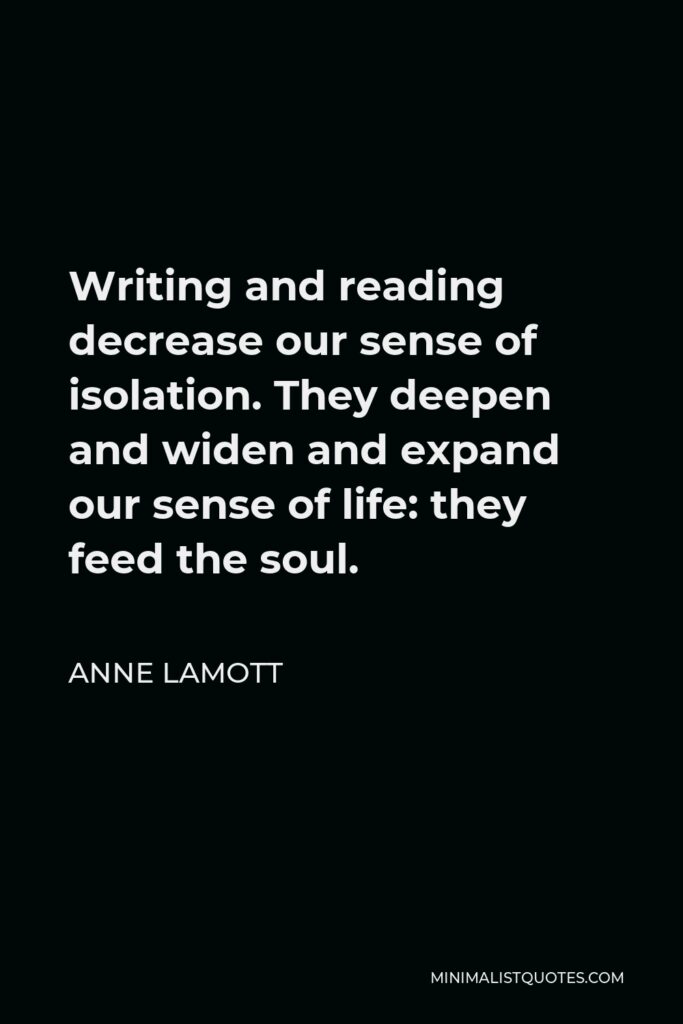 Anne Lamott Quote - Writing and reading decrease our sense of isolation. They deepen and widen and expand our sense of life: they feed the soul.