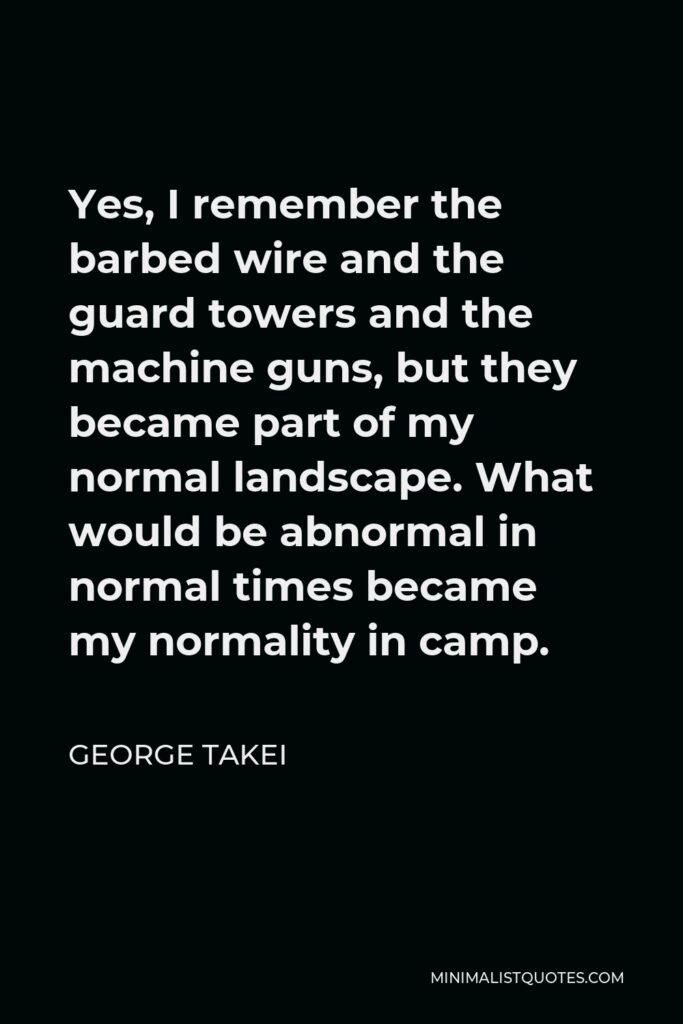 George Takei Quote - Yes, I remember the barbed wire and the guard towers and the machine guns, but they became part of my normal landscape. What would be abnormal in normal times became my normality in camp.