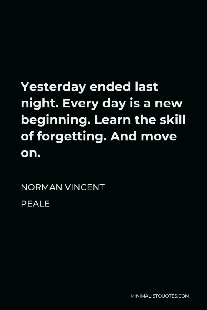 Norman Vincent Peale Quote - Yesterday ended last night. Every day is a new beginning. Learn the skill of forgetting. And move on.