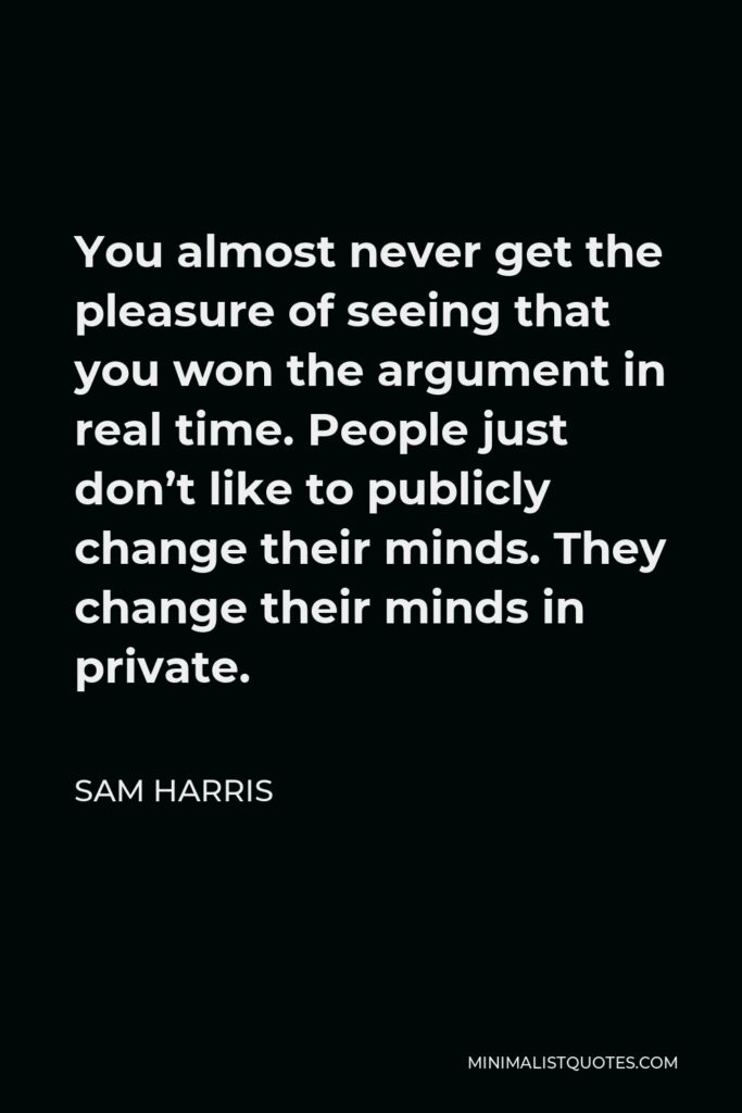 Sam Harris Quote - You almost never get the pleasure of seeing that you won the argument in real time. People just don’t like to publicly change their minds. They change their minds in private.