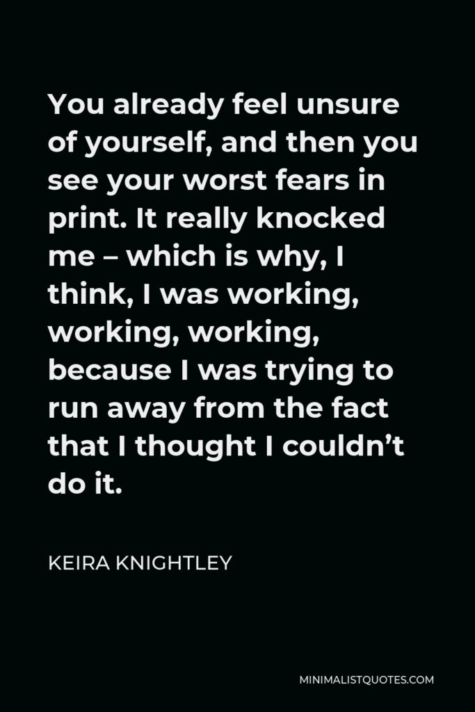 Keira Knightley Quote - You already feel unsure of yourself, and then you see your worst fears in print. It really knocked me – which is why, I think, I was working, working, working, because I was trying to run away from the fact that I thought I couldn’t do it.