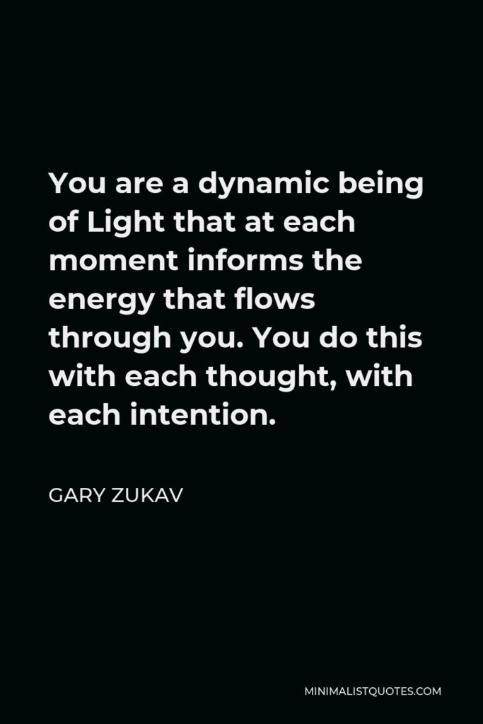 Gary Zukav Quote - You are a dynamic being of Light that at each moment informs the energy that flows through you. You do this with each thought, with each intention.