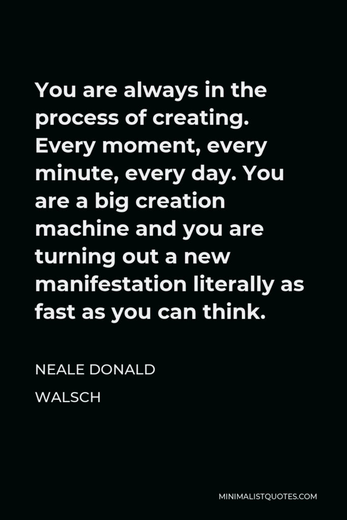 Neale Donald Walsch Quote - You are always in the process of creating. Every moment, every minute, every day. You are a big creation machine and you are turning out a new manifestation literally as fast as you can think.