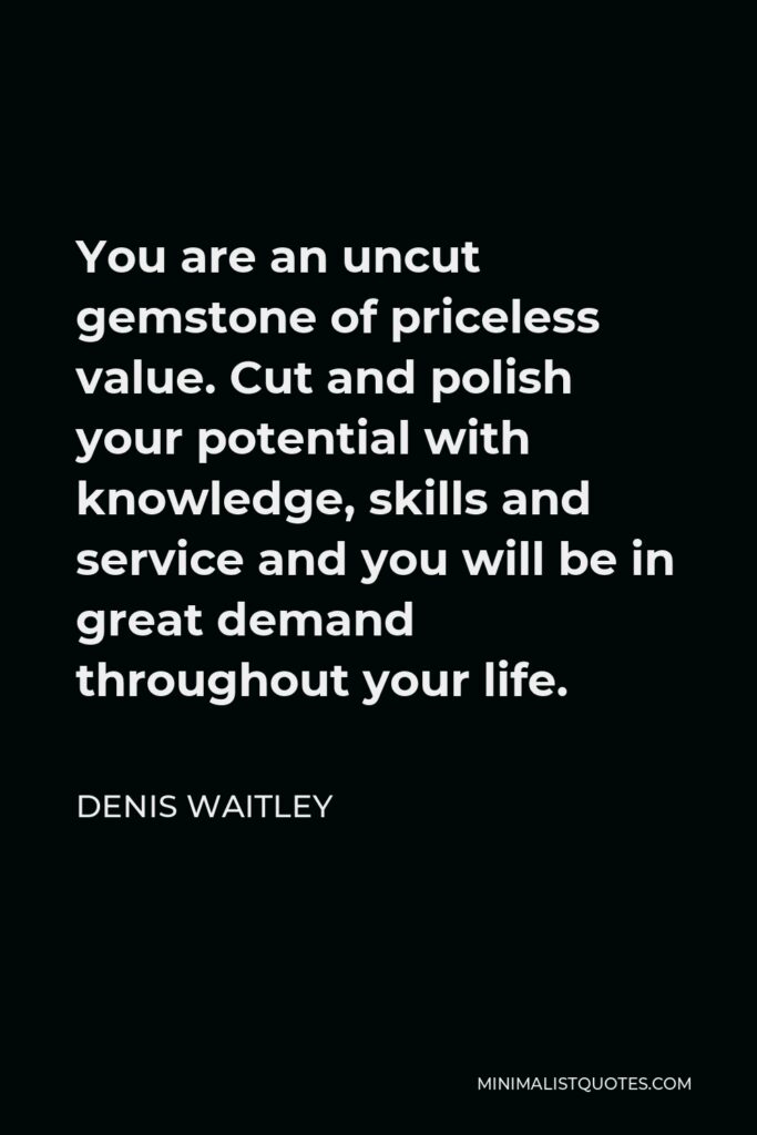 Denis Waitley Quote - You are an uncut gemstone of priceless value. Cut and polish your potential with knowledge, skills and service and you will be in great demand throughout your life.