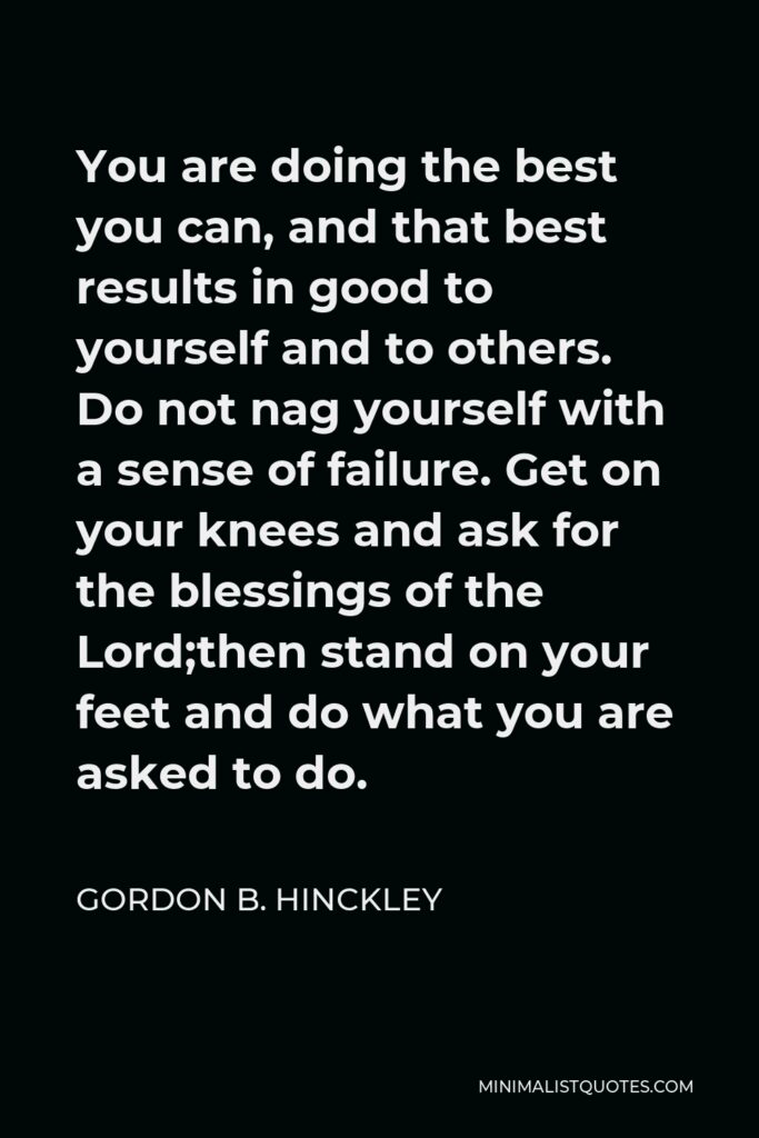 Gordon B. Hinckley Quote - You are doing the best you can, and that best results in good to yourself and to others. Do not nag yourself with a sense of failure. Get on your knees and ask for the blessings of the Lord;then stand on your feet and do what you are asked to do.