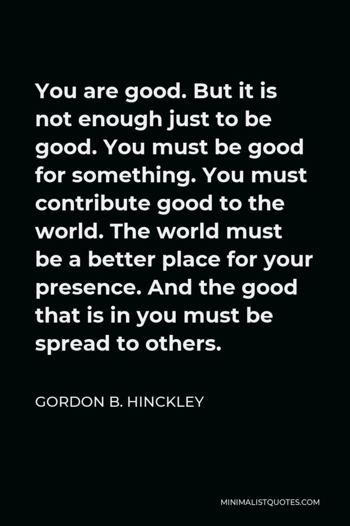 Gordon B. Hinckley Quote - You are good. But it is not enough just to be good. You must be good for something. You must contribute good to the world. The world must be a better place for your presence. And the good that is in you must be spread to others.