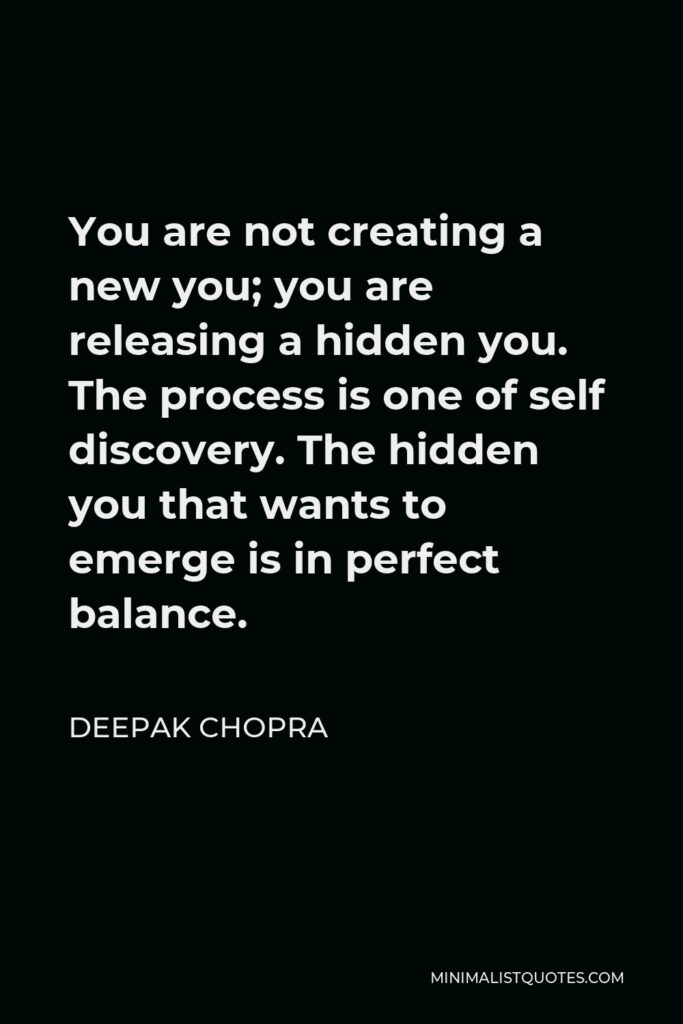 Deepak Chopra Quote - You are not creating a new you; you are releasing a hidden you. The process is one of self discovery. The hidden you that wants to emerge is in perfect balance.