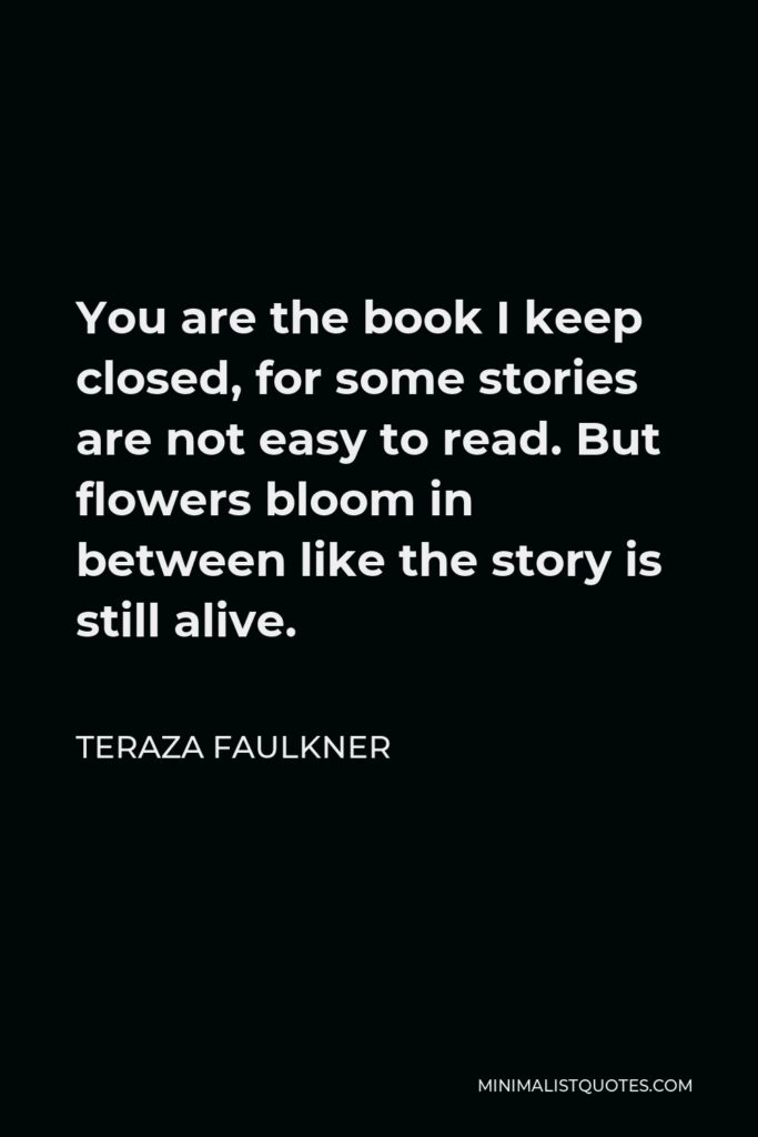 Teraza Faulkner Quote - You are the book I keep closed, for some stories are not easy to read. But flowers bloom in between like the story is still alive.
