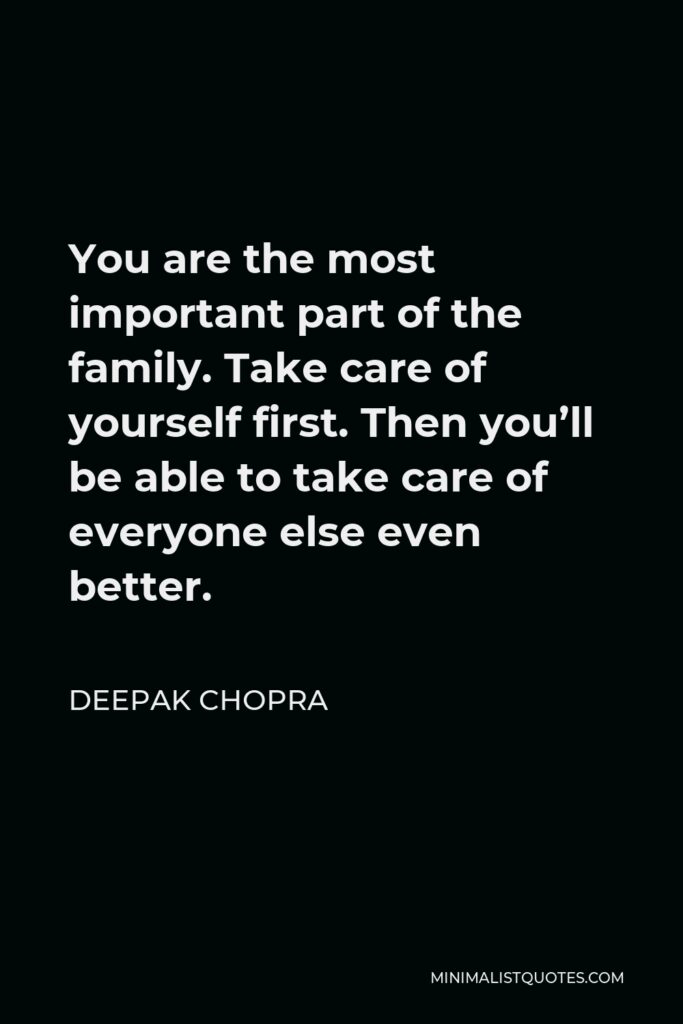 Deepak Chopra Quote - You are the most important part of the family. Take care of yourself first. Then you’ll be able to take care of everyone else even better.
