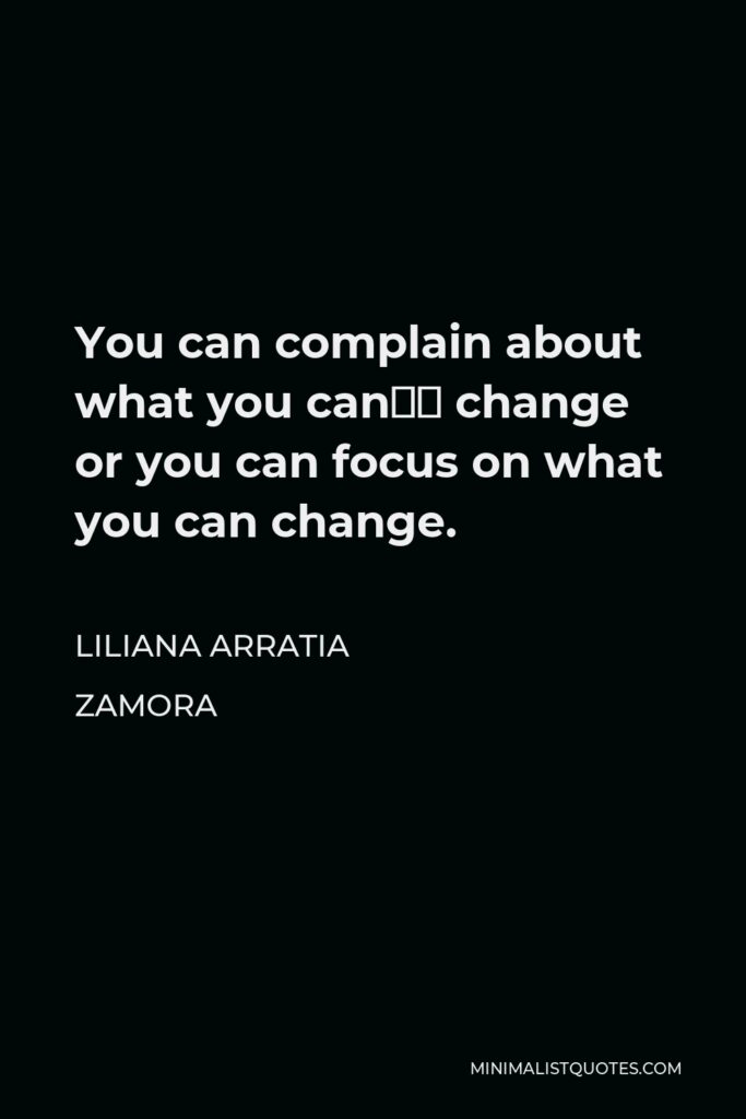 Liliana Arratia Zamora Quote - You can complain about what you can’t change or you can focus on what you can change.