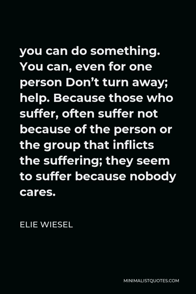 Elie Wiesel Quote - you can do something. You can, even for one person Don’t turn away; help. Because those who suffer, often suffer not because of the person or the group that inflicts the suffering; they seem to suffer because nobody cares.