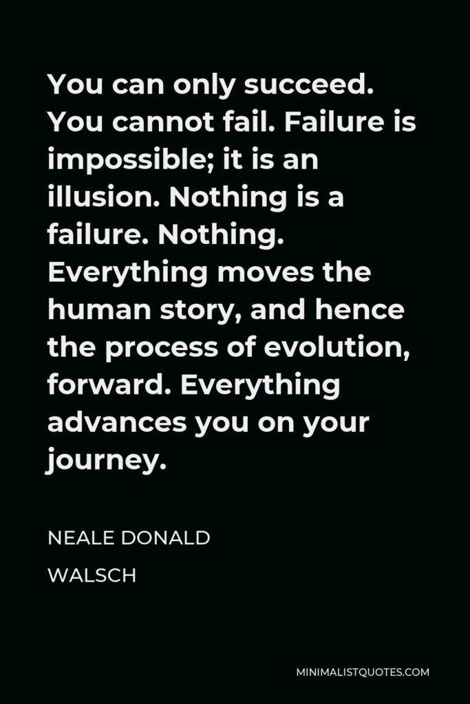 Neale Donald Walsch Quote - You can only succeed. You cannot fail. Failure is impossible; it is an illusion. Nothing is a failure. Nothing. Everything moves the human story, and hence the process of evolution, forward. Everything advances you on your journey.