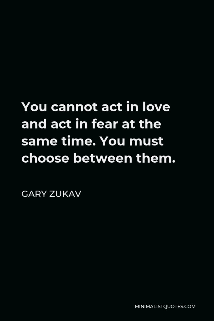 Gary Zukav Quote - You cannot act in love and act in fear at the same time. You must choose between them.
