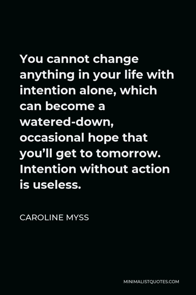 Caroline Myss Quote - You cannot change anything in your life with intention alone, which can become a watered-down, occasional hope that you’ll get to tomorrow. Intention without action is useless.