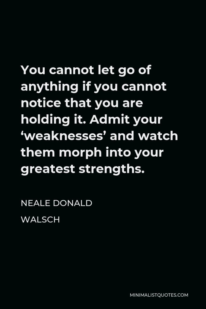 Neale Donald Walsch Quote - You cannot let go of anything if you cannot notice that you are holding it. Admit your ‘weaknesses’ and watch them morph into your greatest strengths.