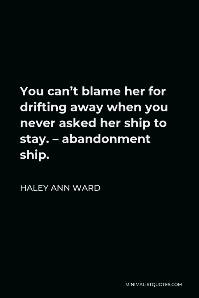Haley Ann Ward Quote - You can’t blame her for drifting away when you never asked her ship to stay. – abandonment ship.