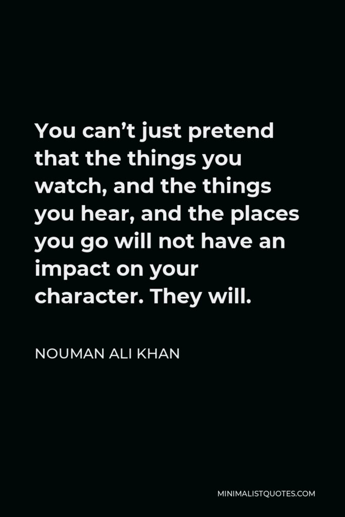 Nouman Ali Khan Quote - You can’t just pretend that the things you watch, and the things you hear, and the places you go will not have an impact on your character. They will.