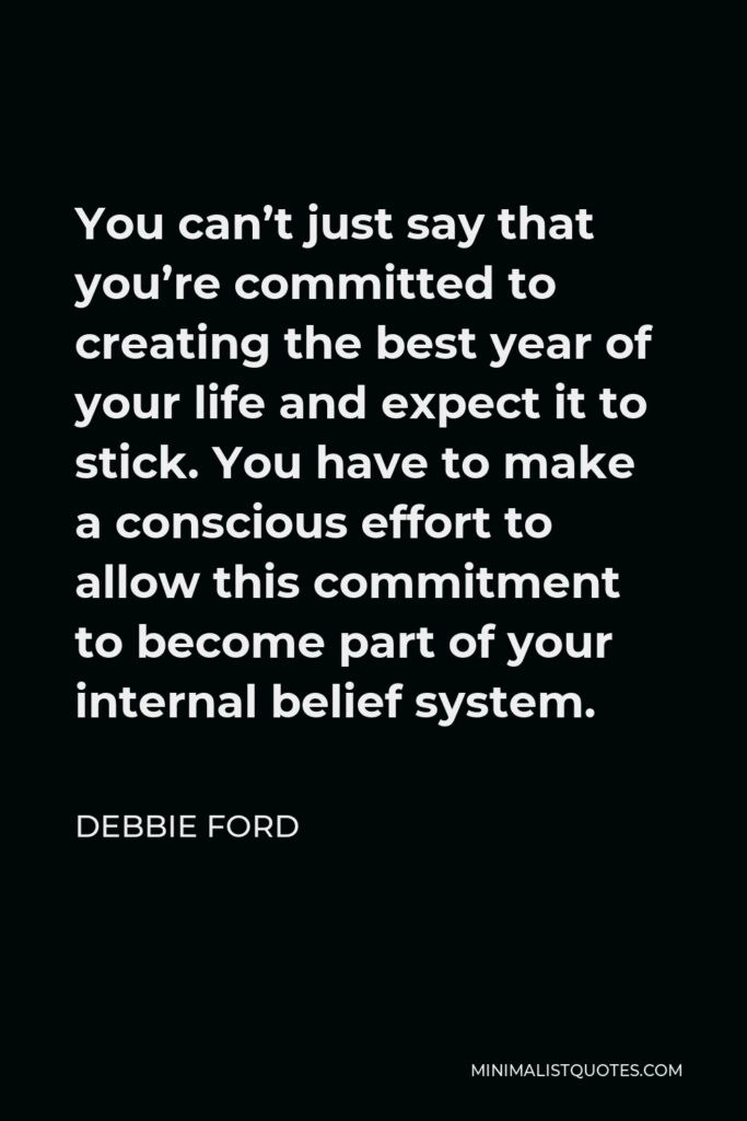 Debbie Ford Quote - You can’t just say that you’re committed to creating the best year of your life and expect it to stick. You have to make a conscious effort to allow this commitment to become part of your internal belief system.