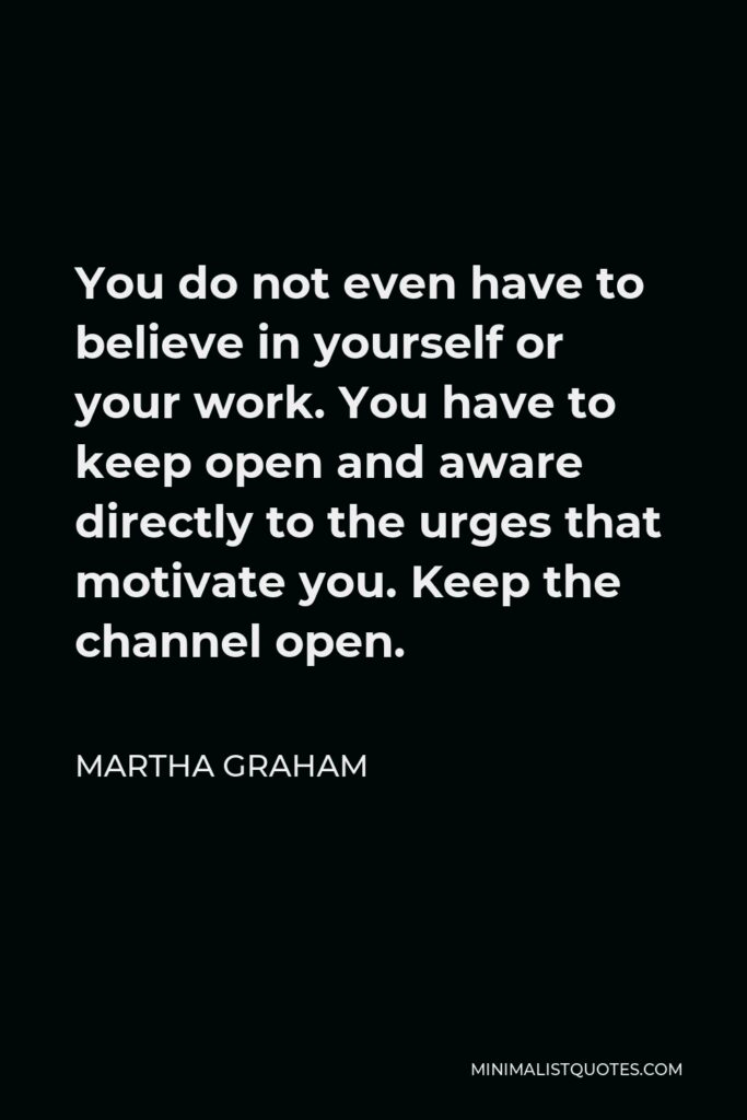 Martha Graham Quote - You do not even have to believe in yourself or your work. You have to keep open and aware directly to the urges that motivate you. Keep the channel open.