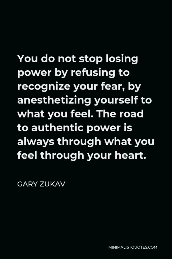 Gary Zukav Quote - You do not stop losing power by refusing to recognize your fear, by anesthetizing yourself to what you feel. The road to authentic power is always through what you feel through your heart.