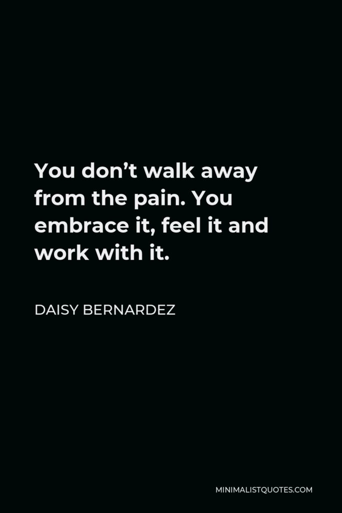 Daisy Bernardez Quote - You don’t walk away from the pain. You embrace it, feel it and work with it.