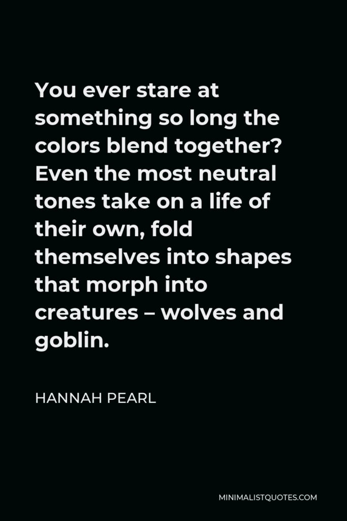 Hannah Pearl Quote - You ever stare at something so long the colors blend together? Even the most neutral tones take on a life of their own, fold themselves into shapes that morph into creatures – wolves and goblin.