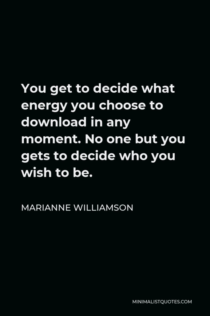 Marianne Williamson Quote - You get to decide what energy you choose to download in any moment. No one but you gets to decide who you wish to be.