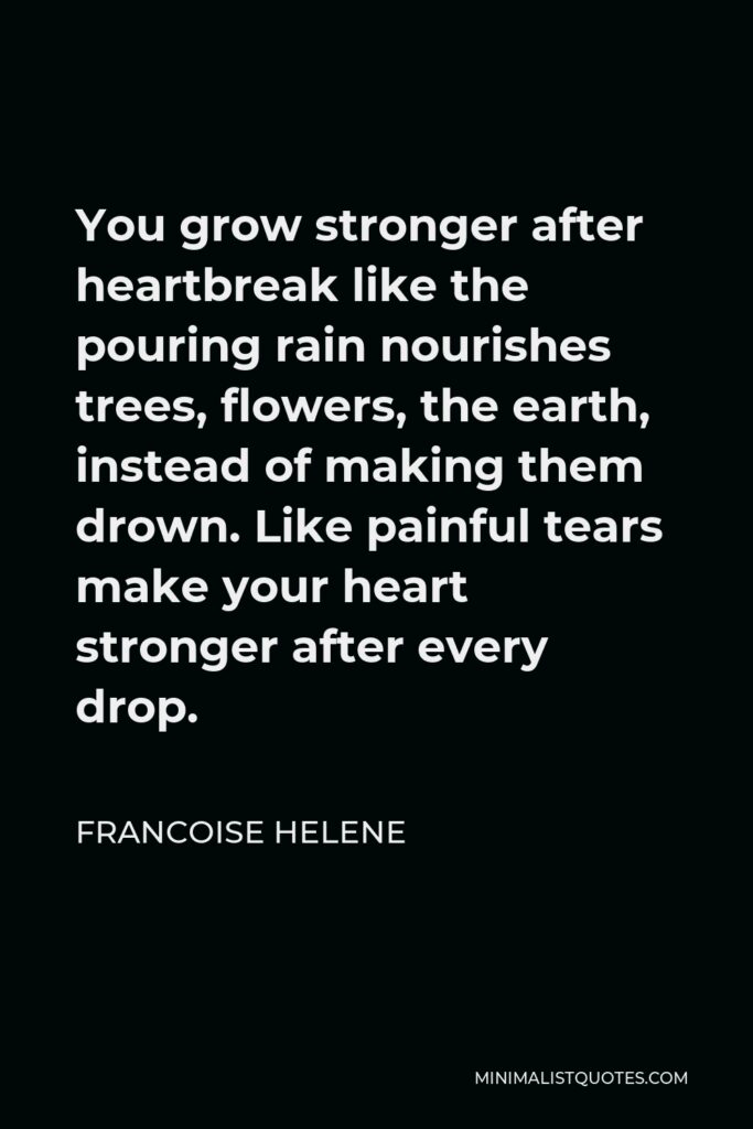 Francoise Helene Quote - You grow stronger after heartbreak like the pouring rain nourishes trees, flowers, the earth, instead of making them drown. Like painful tears make your heart stronger after every drop.