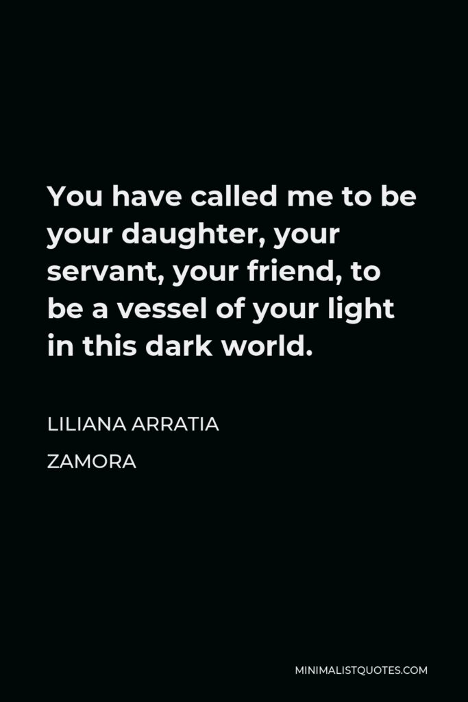 Liliana Arratia Zamora Quote - You have called me to be your daughter, your servant, your friend, to be a vessel of your light in this dark world.