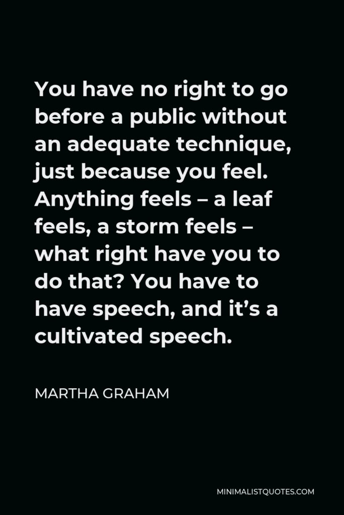 Martha Graham Quote - You have no right to go before a public without an adequate technique, just because you feel. Anything feels – a leaf feels, a storm feels – what right have you to do that? You have to have speech, and it’s a cultivated speech.
