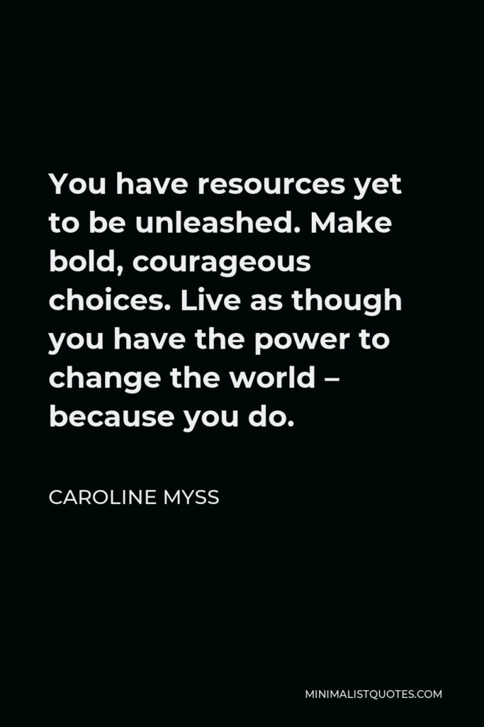 Caroline Myss Quote - You have resources yet to be unleashed. Make bold, courageous choices. Live as though you have the power to change the world – because you do.