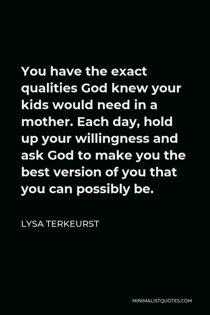 Lysa TerKeurst Quote - You have the exact qualities God knew your kids would need in a mother. Each day, hold up your willingness and ask God to make you the best version of you that you can possibly be.