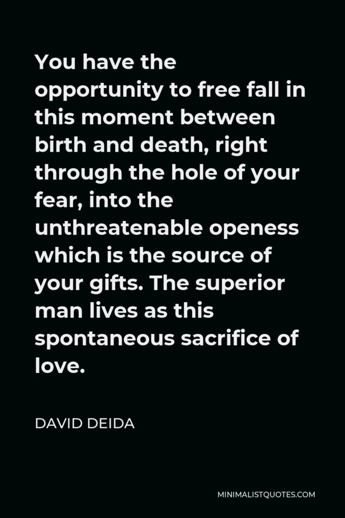 David Deida Quote - You have the opportunity to free fall in this moment between birth and death, right through the hole of your fear, into the unthreatenable openess which is the source of your gifts. The superior man lives as this spontaneous sacrifice of love.