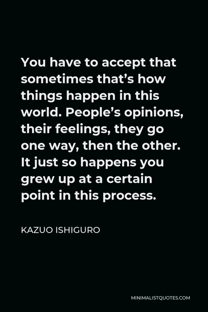 Kazuo Ishiguro Quote - You have to accept that sometimes that’s how things happen in this world. People’s opinions, their feelings, they go one way, then the other. It just so happens you grew up at a certain point in this process.