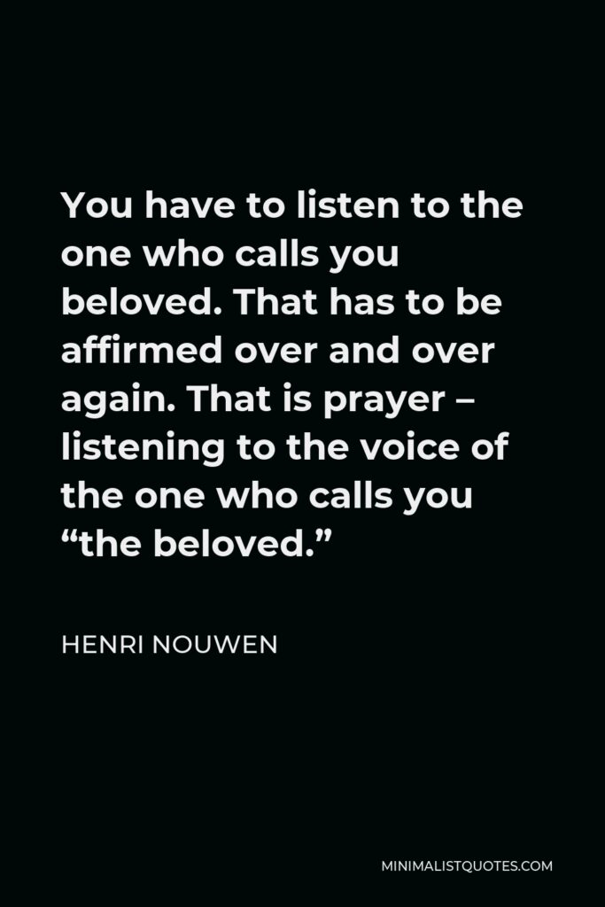 Henri Nouwen Quote - You have to listen to the one who calls you beloved. That has to be affirmed over and over again. That is prayer – listening to the voice of the one who calls you “the beloved.”