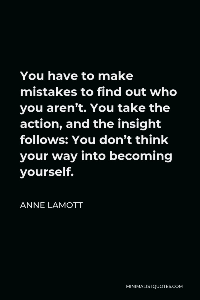 Anne Lamott Quote - You have to make mistakes to find out who you aren’t. You take the action, and the insight follows: You don’t think your way into becoming yourself.