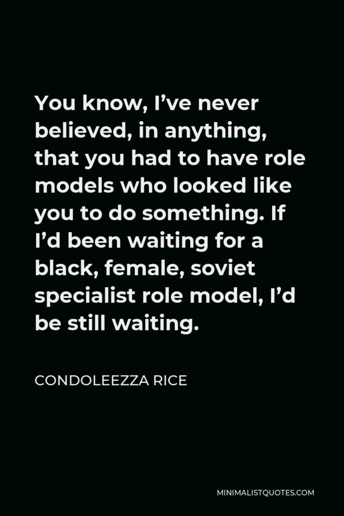 Condoleezza Rice Quote - You know, I’ve never believed, in anything, that you had to have role models who looked like you to do something. If I’d been waiting for a black, female, soviet specialist role model, I’d be still waiting.