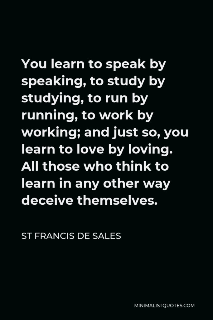 St Francis De Sales Quote - You learn to speak by speaking, to study by studying, to run by running, to work by working; and just so, you learn to love by loving. All those who think to learn in any other way deceive themselves.