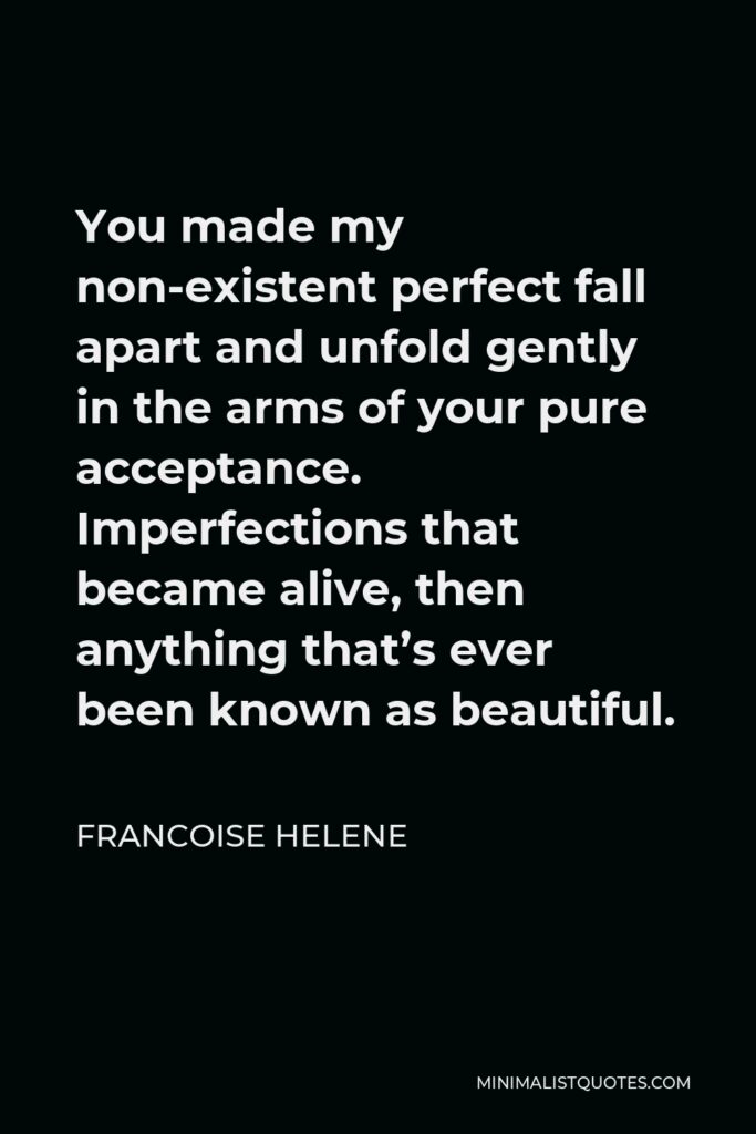 Francoise Helene Quote - You made my non-existent perfect fall apart and unfold gently in the arms of your pure acceptance. Imperfections that became alive, then anything that’s ever been known as beautiful.