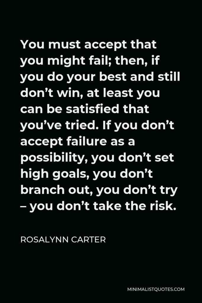 Rosalynn Carter Quote - You must accept that you might fail; then, if you do your best and still don’t win, at least you can be satisfied that you’ve tried. If you don’t accept failure as a possibility, you don’t set high goals, you don’t branch out, you don’t try – you don’t take the risk.
