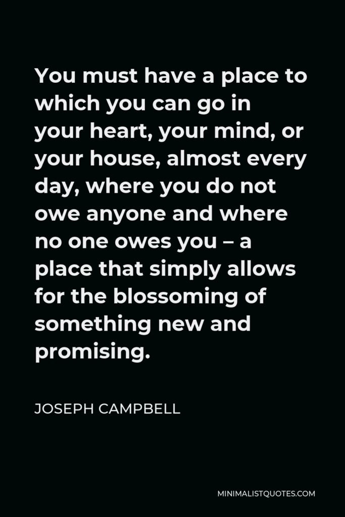 Joseph Campbell Quote - You must have a place to which you can go in your heart, your mind, or your house, almost every day, where you do not owe anyone and where no one owes you – a place that simply allows for the blossoming of something new and promising.
