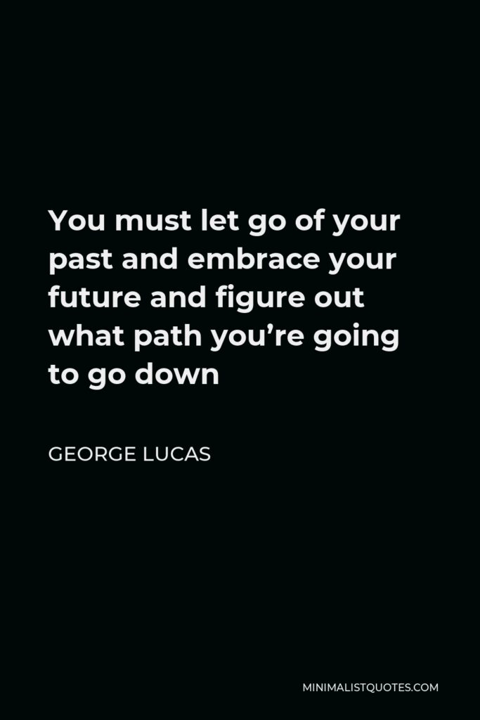 George Lucas Quote - You must let go of your past and embrace your future and figure out what path you’re going to go down